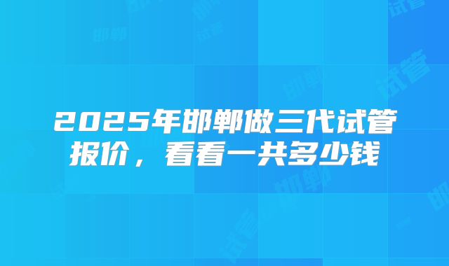 2025年邯郸做三代试管报价,看看一共多少钱