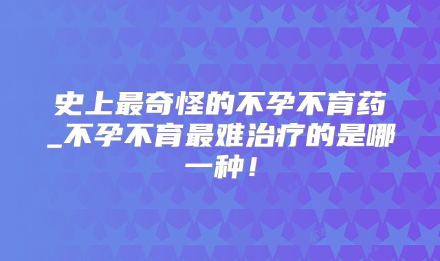 史上最奇怪的不孕不育药_不孕不育最难治疗的是哪一种！