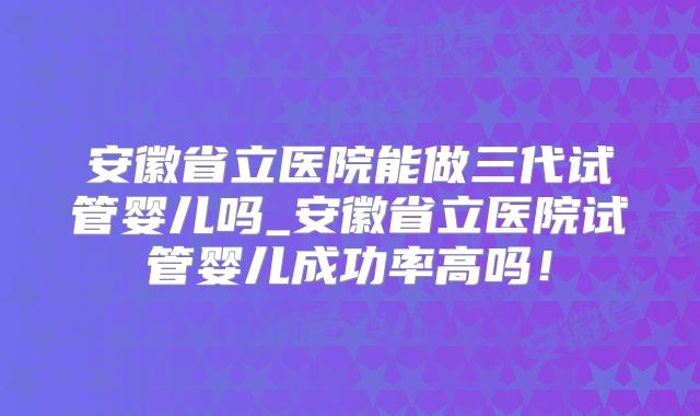 安徽省立医院能做三代试管婴儿吗_安徽省立医院试管婴儿成功率高吗！