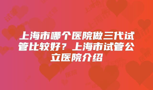 上海市哪个医院做三代试管比较好？上海市试管公立医院介绍