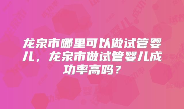 龙泉市哪里可以做试管婴儿,龙泉市做试管婴儿成功率高吗?