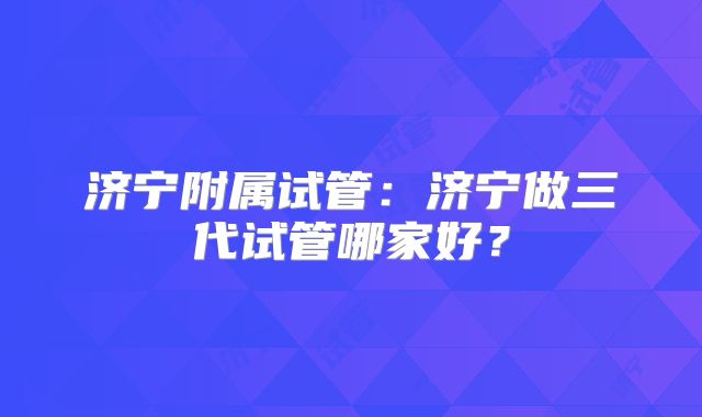 济宁附属试管：济宁做三代试管哪家好？