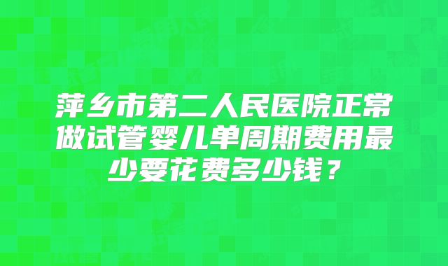 萍乡市第二人民医院正常做试管婴儿单周期费用最少要花费多少钱?