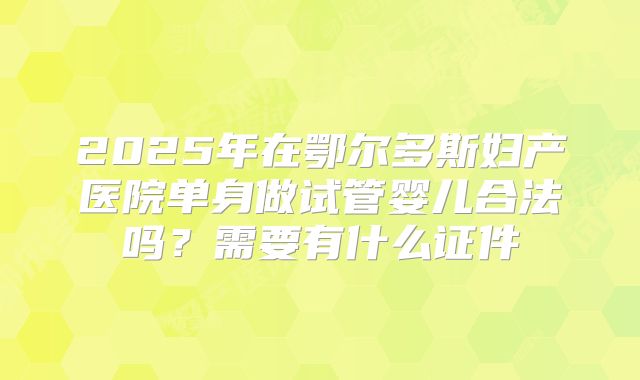 2025年在鄂尔多斯妇产医院单身做试管婴儿合法吗？需要有什么证件