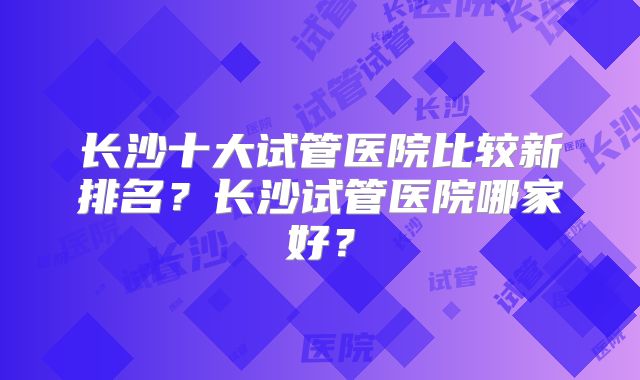 长沙十大试管医院比较新排名？长沙试管医院哪家好？