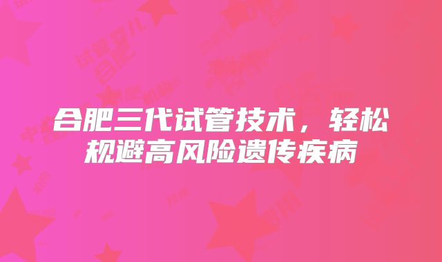 合肥三代试管技术,轻松规避高风险遗传疾病