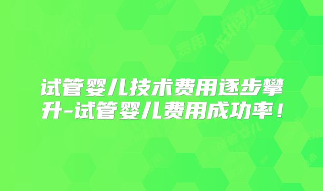 试管婴儿技术费用逐步攀升-试管婴儿费用成功率!
