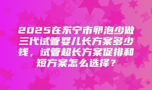 2025在东宁市卵泡少做三代试管婴儿长方案多少钱,试管超长方案促排和短方案怎么选择?