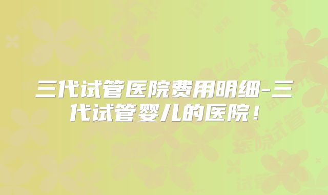 三代试管医院费用明细-三代试管婴儿的医院！