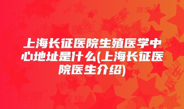 上海长征医院生殖医学中心地址是什么(上海长征医院医生介绍)
