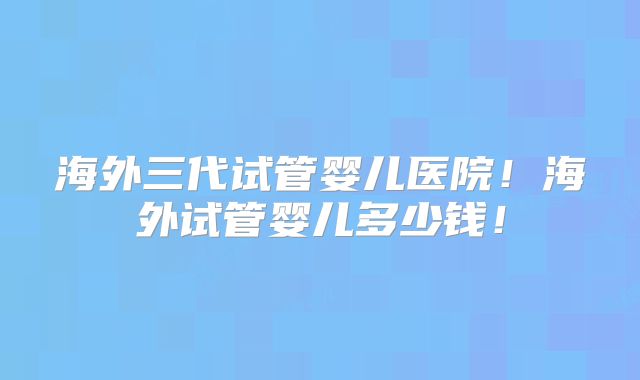 海外三代试管婴儿医院!海外试管婴儿多少钱!