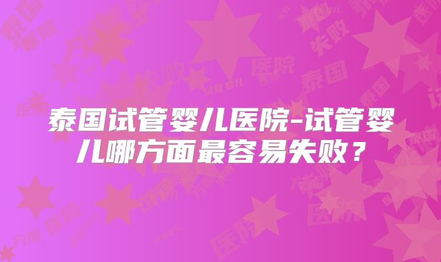 泰国试管婴儿医院-试管婴儿哪方面最容易失败？