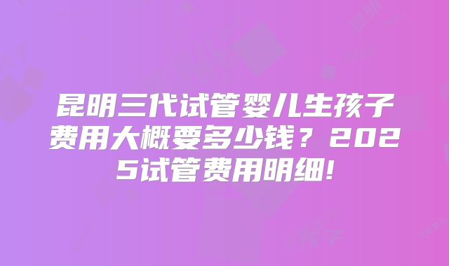 昆明三代试管婴儿生孩子费用大概要多少钱？2025试管费用明细!