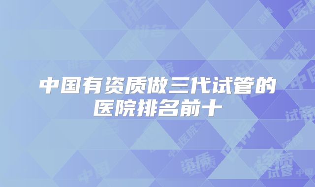 中国有资质做三代试管的医院排名前十