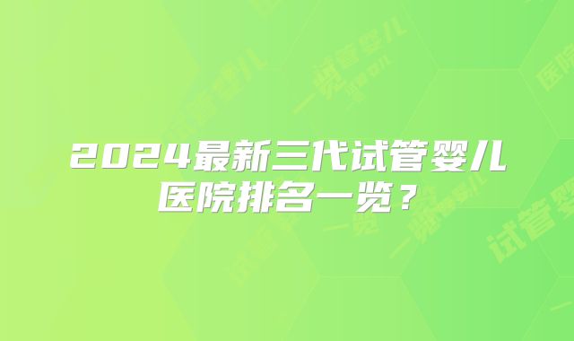 2024最新三代试管婴儿医院排名一览？
