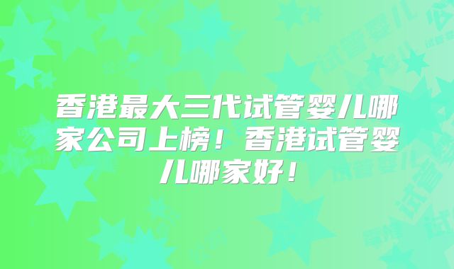 香港最大三代试管婴儿哪家公司上榜！香港试管婴儿哪家好！