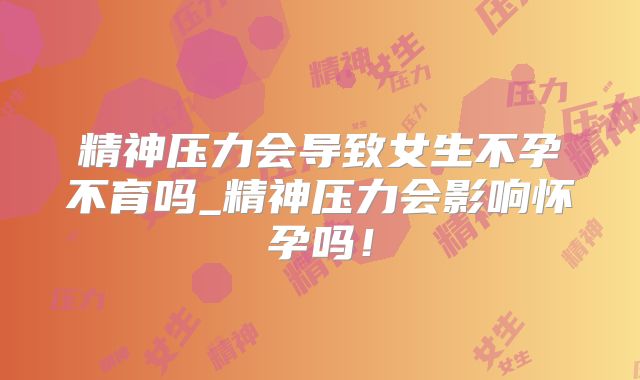 精神压力会导致女生不孕不育吗_精神压力会影响怀孕吗!