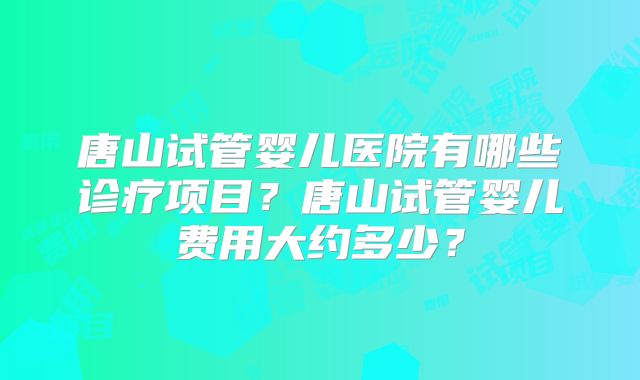 唐山试管婴儿医院有哪些诊疗项目？唐山试管婴儿费用大约多少？