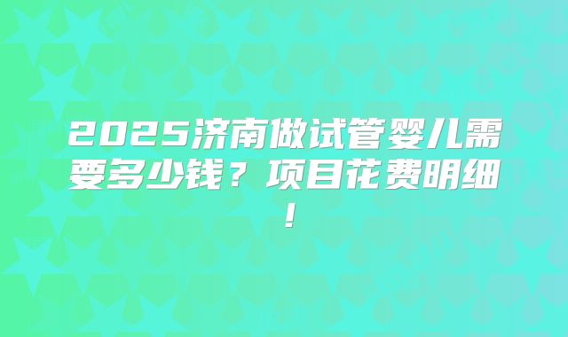 2025济南做试管婴儿需要多少钱?项目花费明细!
