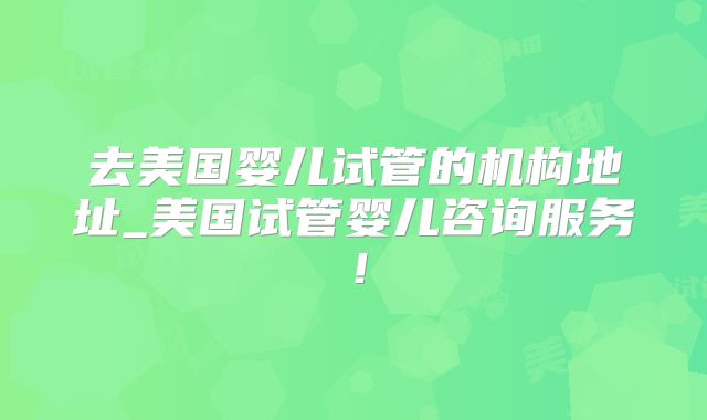 去美国婴儿试管的机构地址_美国试管婴儿咨询服务！