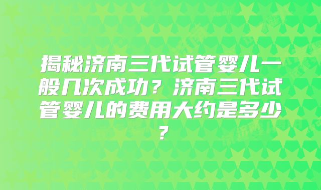 揭秘济南三代试管婴儿一般几次成功？济南三代试管婴儿的费用大约是多少？