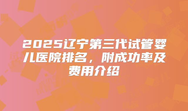 2025辽宁第三代试管婴儿医院排名，附成功率及费用介绍