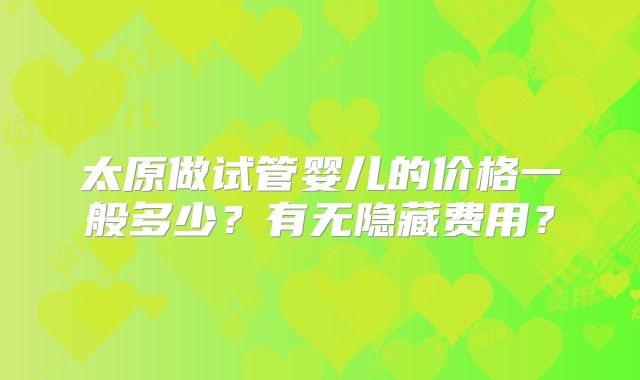 太原做试管婴儿的价格一般多少?有无隐藏费用?
