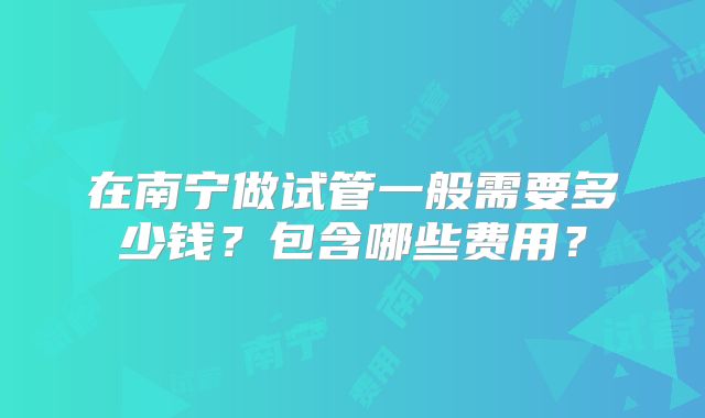 在南宁做试管一般需要多少钱?包含哪些费用?