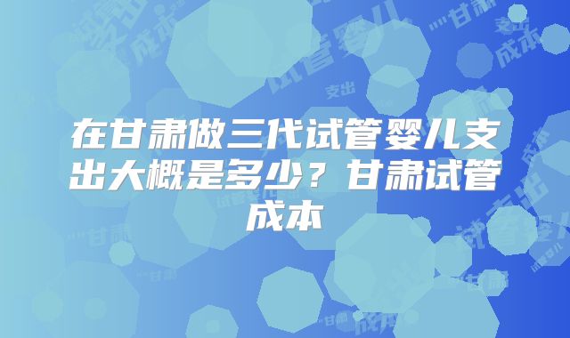 在甘肃做三代试管婴儿支出大概是多少？甘肃试管成本