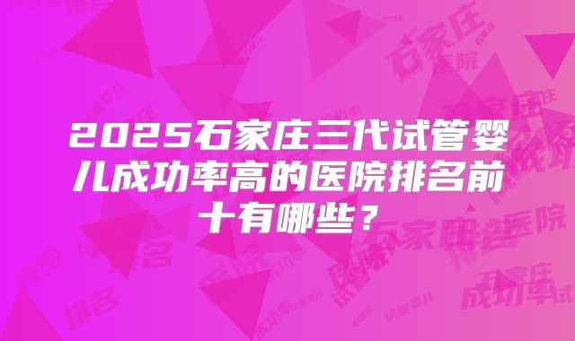 2025石家庄三代试管婴儿成功率高的医院排名前十有哪些?