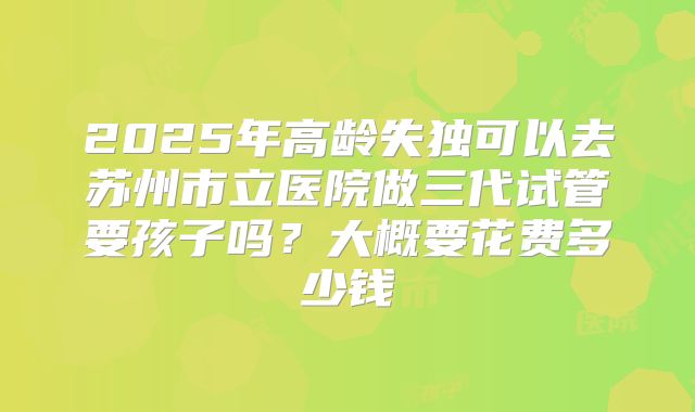 2025年高龄失独可以去苏州市立医院做三代试管要孩子吗？大概要花费多少钱