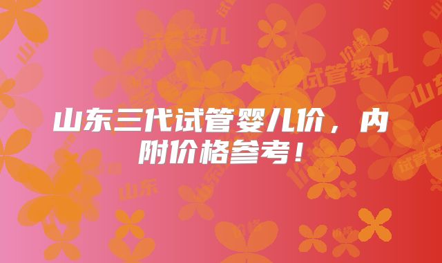 山东三代试管婴儿价，内附价格参考！