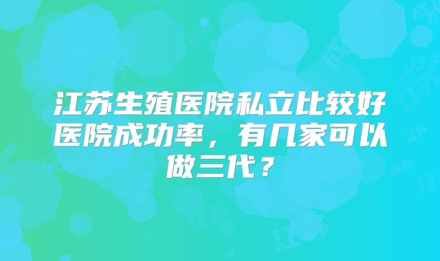 江苏生殖医院私立比较好医院成功率,有几家可以做三代?