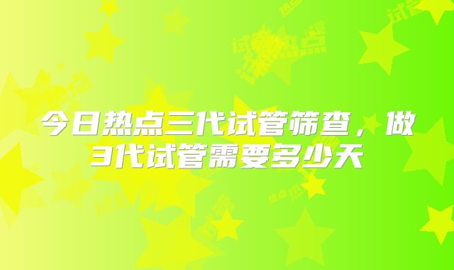今日热点三代试管筛查,做3代试管需要多少天
