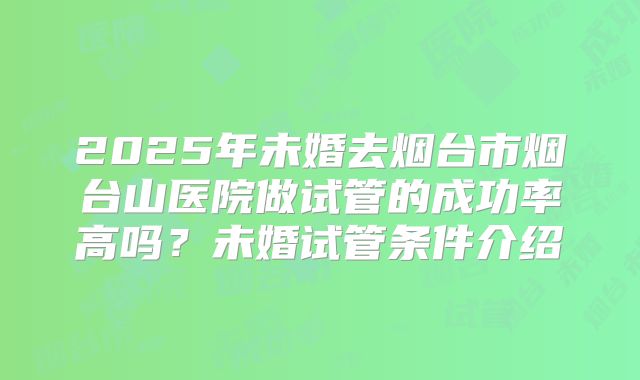 2025年未婚去烟台市烟台山医院做试管的成功率高吗？未婚试管条件介绍