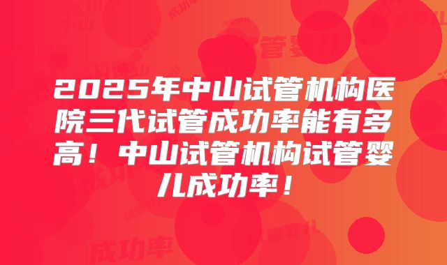 2025年中山试管机构医院三代试管成功率能有多高！中山试管机构试管婴儿成功率！