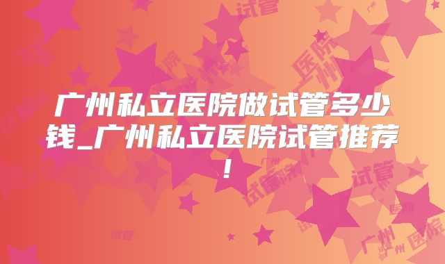 广州私立医院做试管多少钱_广州私立医院试管推荐！
