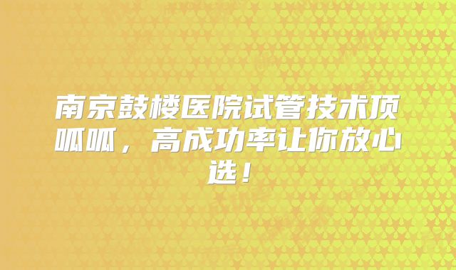 南京鼓楼医院试管技术顶呱呱,高成功率让你放心选!