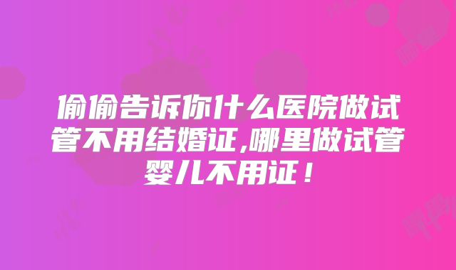 偷偷告诉你什么医院做试管不用结婚证,哪里做试管婴儿不用证!