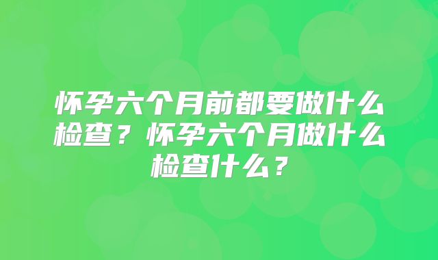怀孕六个月前都要做什么检查？怀孕六个月做什么检查什么？