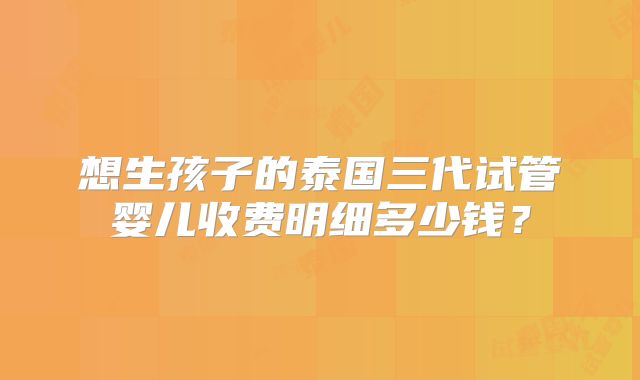 想生孩子的泰国三代试管婴儿收费明细多少钱？