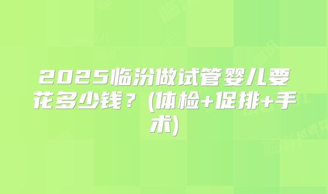 2025临汾做试管婴儿要花多少钱？(体检+促排+手术)