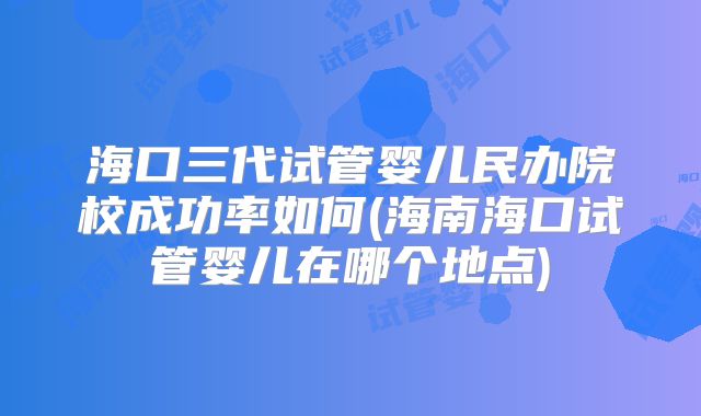 海口三代试管婴儿民办院校成功率如何(海南海口试管婴儿在哪个地点)