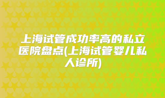 上海试管成功率高的私立医院盘点(上海试管婴儿私人诊所)