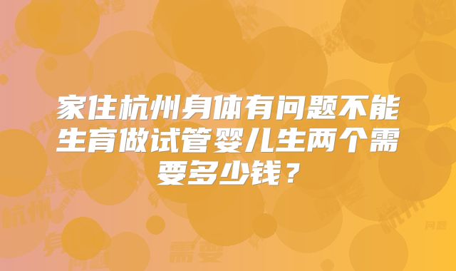 家住杭州身体有问题不能生育做试管婴儿生两个需要多少钱?