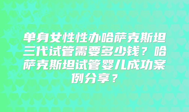 单身女性性办哈萨克斯坦三代试管需要多少钱？哈萨克斯坦试管婴儿成功案例分享？