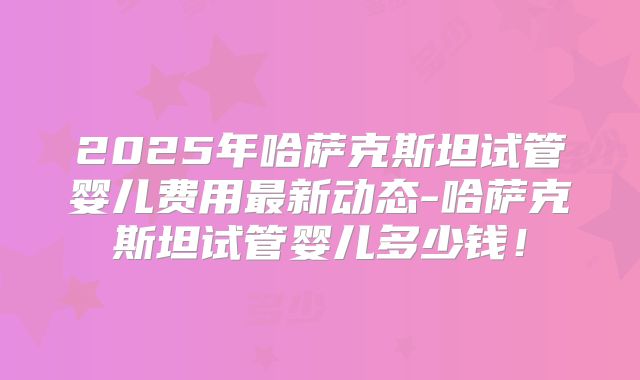 2025年哈萨克斯坦试管婴儿费用最新动态-哈萨克斯坦试管婴儿多少钱！