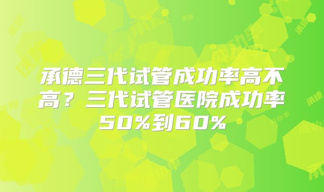 承德三代试管成功率高不高？三代试管医院成功率50%到60%