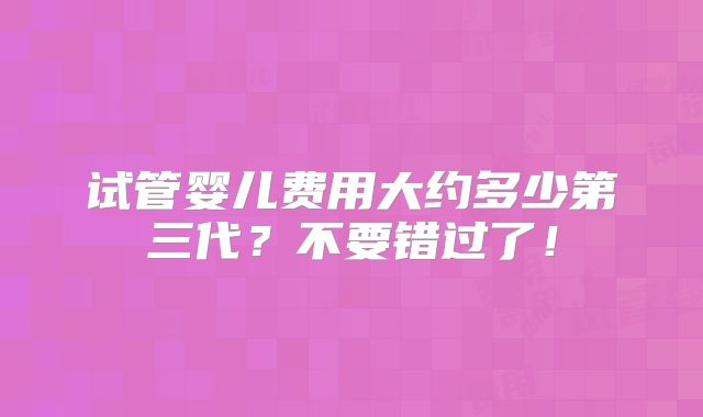 试管婴儿费用大约多少第三代？不要错过了！