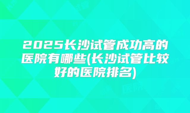 2025长沙试管成功高的医院有哪些(长沙试管比较好的医院排名)